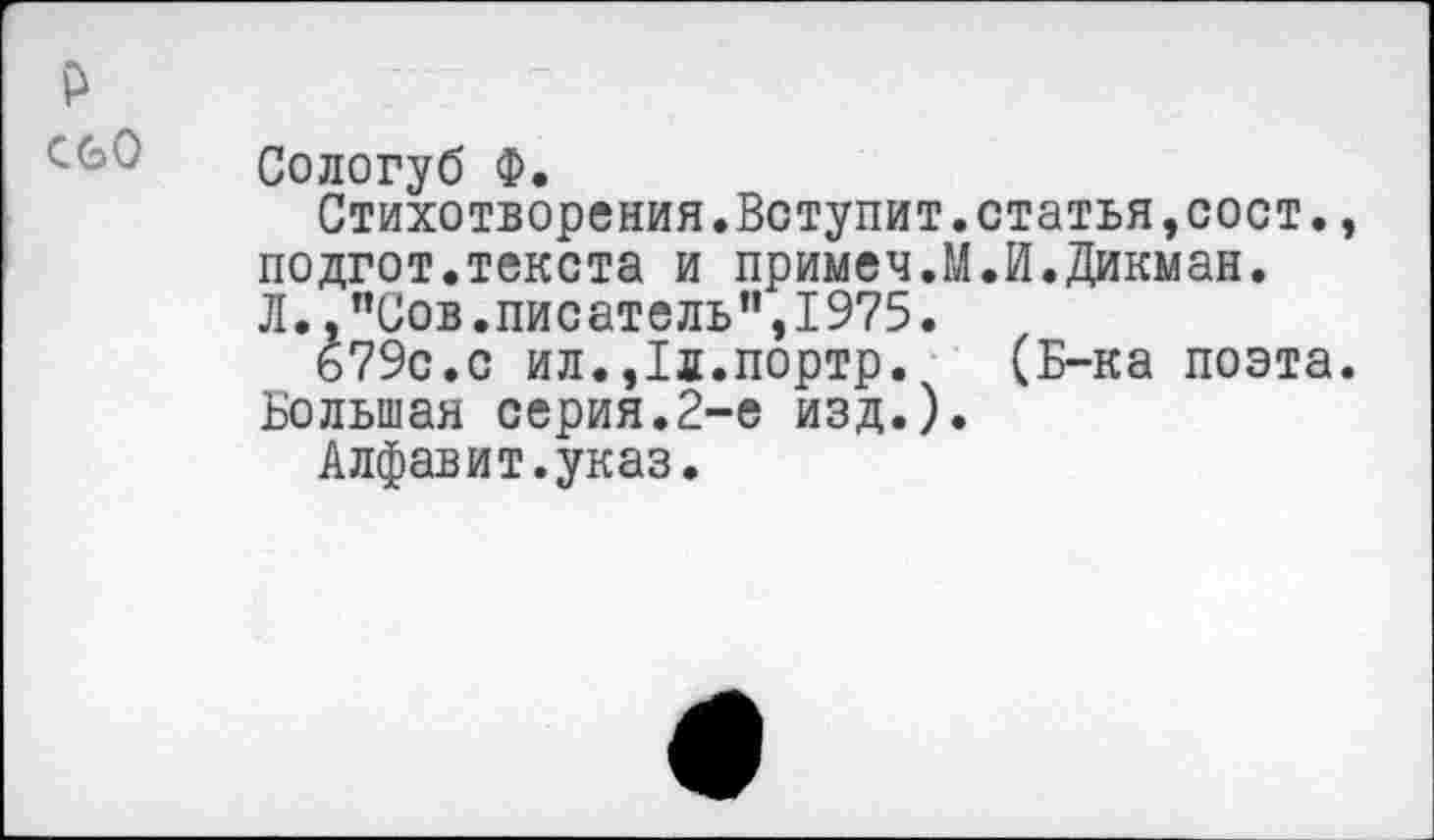 ﻿р
Сологуб Ф.
Стихотворения.Вступит.статья,сост., подгот.текста и примеч.М.И.Дикман. Л. ."Сов.писатель”,1975.
679с.с ил.,1л.портр. (Б-ка поэта.
Большая серия.2-е изд.).
Алфавит.указ.